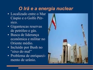 O Irã e a energia nuclear
●   Localizado entre o Mar
    Cáspio e o Golfo Pér-
    sico.
●   Gigantescas reservas
    de petróleo e gás.
●   Busca de liderança
    econômica e militar no
    Oriente médio.
●   Incluído por Bush no
    “eixo do mal”
●   Problema de enriqueci-
    mento de urânio.
 