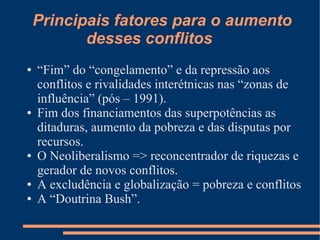 Principais fatores para o aumento
           desses conflitos
●   “Fim” do “congelamento” e da repressão aos
    conflitos e rivalidades interétnicas nas “zonas de
    influência” (pós – 1991).
●   Fim dos financiamentos das superpotências as
    ditaduras, aumento da pobreza e das disputas por
    recursos.
●   O Neoliberalismo => reconcentrador de riquezas e
    gerador de novos conflitos.
●   A excludência e globalização = pobreza e conflitos
●   A “Doutrina Bush”.
 