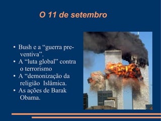 O 11 de setembro


●   Bush e a “guerra pre-
    ventiva”.
●   A “luta global” contra
    o terrorismo
●   A “demonização da
    religião Islâmica.
●   As ações de Barak
    Obama.
 