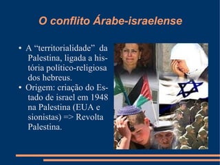 O conflito Árabe-israelense

●   A “territorialidade” da
    Palestina, ligada a his-
    tória político-religiosa
    dos hebreus.
●   Origem: criação do Es-
    tado de israel em 1948
    na Palestina (EUA e
    sionistas) => Revolta
    Palestina.
 