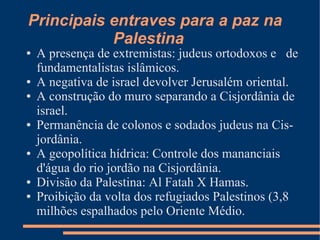 Principais entraves para a paz na
           Palestina
●   A presença de extremistas: judeus ortodoxos e de
    fundamentalistas islâmicos.
●   A negativa de israel devolver Jerusalém oriental.
●   A construção do muro separando a Cisjordânia de
    israel.
●   Permanência de colonos e sodados judeus na Cis-
    jordânia.
●   A geopolítica hídrica: Controle dos mananciais
    d'água do rio jordão na Cisjordânia.
●   Divisão da Palestina: Al Fatah X Hamas.
●   Proibição da volta dos refugiados Palestinos (3,8
    milhões espalhados pelo Oriente Médio.
 