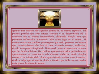 Ignorar uma situação não significa eliminá-la, ou mesmo superá-la. Tal 
postura permite que seus fatores cresçam e se desenvolvam até o 
momento que se tornam insustentáveis, chamando atenção para que 
possamos enfrentá-los novamente. Não existe fuga de si mesmo. O 
mesmo ocorre nos conflitos psicológicos que estão presentes no homem 
que, invariavelmente não lhes dá valor, evitando deter-se, analisá-los, 
devido à sua própria fragilidade. Deste modo, não encontraremos recursos 
que lhe faculte diluí-los. Os conflitos quando enraizados profundamente 
apresentam-se na consciência sob diversos disfarces, desde simples 
complexo de inferioridade, desde agressividade, muitas vezes incontida, 
desde a culpa que atormenta, desde a timidez que isola, até os estados 
mais graves de alienação mental. 
 