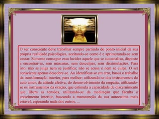 O ser consciente deve trabalhar sempre partindo do ponto inicial da sua 
própria realidade psicológica, aceitando-se como é e aprimorando-se sem 
cessar. Somente consegue essa lucidez aquele que se autoanalisa, disposto 
a encontrar-se, sem máscaras, sem desculpas, sem dissimulações. Para 
isto, não se julga nem se justifica; não se acusa e nem se culpa. O ser 
consciente apenas descobre-se. Ao identificar-se em erro, busca o trabalho 
da transformação interior, para melhor; utilizando-se dos instrumentos do 
auto amor, da atitude afetiva, do desenvolvimento da empatia, utilizando-se 
os instrumentos da oração, que estimula a capacidade de discernimento 
que libera as tensões, utilizando-se da meditação que faculta o 
crescimento interior, buscando a manutenção da sua autoestima mais 
estável, esperando nada dos outros, ... 
 