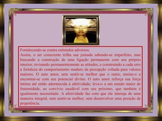 Fortalecendo-se contra estímulos adversos. 
Assim, o ser consciente trilha sua jornada sabendo-se imperfeito, mas 
buscando a construção de uma ligação permanente com seu próprio 
interior, revisando permanentemente as atitudes, e construindo a cada erro 
a fortaleza do comportamento maduro da percepção voltada para valores 
maiores. O auto amor, sem sentir-se melhor que o outro, ensina-o a 
encontrar-se com seu potencial divino. O auto amor reforça sua força 
íntima até então adormecida à afetividade; leva-o a um estado maior de 
fraternidade, ao convívio saudável com seu próximo, que também é 
igualmente necessitado. A afetividade faz com que ele interaja de uma 
maneira integral, sem sentir-se melhor, sem desenvolver uma posição de 
prepotência. 
 