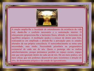 A oração amplia-lhe a faculdade de entendimento da existência da vida 
real, dando-lhe o conforto necessário e a sustentação interior. O 
relaxamento proporciona-lhe a harmonia física, abrindo os horizontes do 
equilíbrio psíquico. A meditação ajuda-o a crescer de dentro para fora, 
realizando-se em amplitude e abrindo-lhe a percepção para os estados 
alterados de sua própria consciência. O autoconhecimento se torna uma 
necessidade, meu irmão. Necessidade prioritária na programática 
existencial de cada um de nós. Quem o posterga não se realiza 
satisfatoriamente, porque permanece perdido no espaço escuro, espaço 
este que está ignorado dentro de cada um de nós. Há um meio prático, um 
meio eficaz que nós podemos desenvolver para resistirmos a atração do 
erro, da desarmonia psíquica e do estado do egocentrismo. 
 