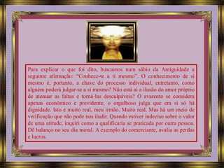 Para explicar o que foi dito, buscamos num sábio da Antiguidade a 
seguinte afirmação: “Conhece-te a ti mesmo”. O conhecimento de si 
mesmo é, portanto, a chave do processo individual, entretanto, como 
alguém poderá julgar-se a si mesmo? Não está aí a ilusão do amor próprio 
de atenuar as faltas e torná-las desculpáveis? O avarento se considera 
apenas econômico e previdente; o orgulhoso julga que em si só há 
dignidade. Isto é muito real, meu irmão. Muito real. Mas há um meio de 
verificação que não pode nos iludir. Quando estiver indeciso sobre o valor 
de uma atitude, inquiri como a qualificaria se praticada por outra pessoa. 
Dê balanço no seu dia moral. A exemplo do comerciante, avalia as perdas 
e lucros. 
 