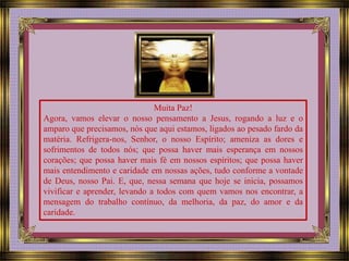 Muita Paz! 
Agora, vamos elevar o nosso pensamento a Jesus, rogando a luz e o 
amparo que precisamos, nós que aqui estamos, ligados ao pesado fardo da 
matéria. Refrigera-nos, Senhor, o nosso Espírito; ameniza as dores e 
sofrimentos de todos nós; que possa haver mais esperança em nossos 
corações; que possa haver mais fé em nossos espíritos; que possa haver 
mais entendimento e caridade em nossas ações, tudo conforme a vontade 
de Deus, nosso Pai. E, que, nessa semana que hoje se inicia, possamos 
vivificar e aprender, levando a todos com quem vamos nos encontrar, a 
mensagem do trabalho contínuo, da melhoria, da paz, do amor e da 
caridade. 
 