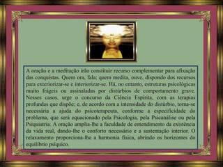 A oração e a meditação irão constituir recurso complementar para afixação
das conquistas. Quem ora, fala; quem medita, ouve, dispondo dos recursos
para exteriorizar-se e interiorizar-se. Há, no entanto, estruturas psicológicas
muito frágeis ou assinaladas por distúrbios de comportamento grave.
Nesses casos, urge o concurso da Ciência Espírita, com as terapias
profundas que dispõe; e, de acordo com a intensidade do distúrbio, torna-se
necessária a ajuda do psicoterapeuta, conforme a especificidade do
problema, que será equacionado pela Psicologia, pela Psicanálise ou pela
Psiquiatria. A oração amplia-lhe a faculdade de entendimento da existência
da vida real, dando-lhe o conforto necessário e a sustentação interior. O
relaxamento proporciona-lhe a harmonia física, abrindo os horizontes do
equilíbrio psíquico.
 