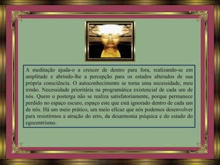 A meditação ajuda-o a crescer de dentro para fora, realizando-se em
amplitude e abrindo-lhe a percepção para os estados alterados de sua
própria consciência. O autoconhecimento se torna uma necessidade, meu
irmão. Necessidade prioritária na programática existencial de cada um de
nós. Quem o posterga não se realiza satisfatoriamente, porque permanece
perdido no espaço escuro, espaço este que está ignorado dentro de cada um
de nós. Há um meio prático, um meio eficaz que nós podemos desenvolver
para resistirmos a atração do erro, da desarmonia psíquica e do estado do
egocentrismo.
 