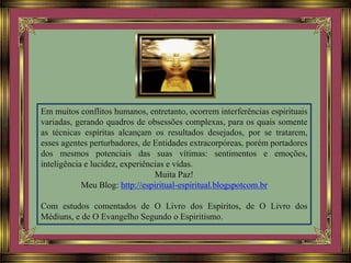 Em muitos conflitos humanos, entretanto, ocorrem interferências espirituais
variadas, gerando quadros de obsessões complexas, para os quais somente
as técnicas espíritas alcançam os resultados desejados, por se tratarem,
esses agentes perturbadores, de Entidades extracorpóreas, porém portadores
dos mesmos potenciais das suas vítimas: sentimentos e emoções,
inteligência e lucidez, experiências e vidas.
Muita Paz!
Meu Blog: http://espiritual-espiritual.blogspotcom.br
Com estudos comentados de O Livro dos Espíritos, de O Livro dos
Médiuns, e de O Evangelho Segundo o Espiritismo.
 