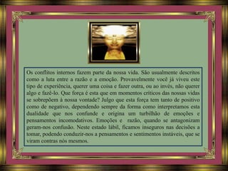 Os conflitos internos fazem parte da nossa vida. São usualmente descritos
como a luta entre a razão e a emoção. Provavelmente você já viveu este
tipo de experiência, querer uma coisa e fazer outra, ou ao invés, não querer
algo e fazê-lo. Que força é esta que em momentos críticos das nossas vidas
se sobrepõem à nossa vontade? Julgo que esta força tem tanto de positivo
como de negativo, dependendo sempre da forma como interpretamos esta
dualidade que nos confunde e origina um turbilhão de emoções e
pensamentos incomodativos. Emoções e razão, quando se antagonizam
geram-nos confusão. Neste estado lábil, ficamos inseguros nas decisões a
tomar, podendo conduzir-nos a pensamentos e sentimentos instáveis, que se
viram contras nós mesmos.
 