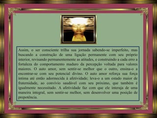 Assim, o ser consciente trilha sua jornada sabendo-se imperfeito, mas
buscando a construção de uma ligação permanente com seu próprio
interior, revisando permanentemente as atitudes, e construindo a cada erro a
fortaleza do comportamento maduro da percepção voltada para valores
maiores. O auto amor, sem sentir-se melhor que o outro, ensina-o a
encontrar-se com seu potencial divino. O auto amor reforça sua força
íntima até então adormecida à afetividade; leva-o a um estado maior de
fraternidade, ao convívio saudável com seu próximo, que também é
igualmente necessitado. A afetividade faz com que ele interaja de uma
maneira integral, sem sentir-se melhor, sem desenvolver uma posição de
prepotência.
 