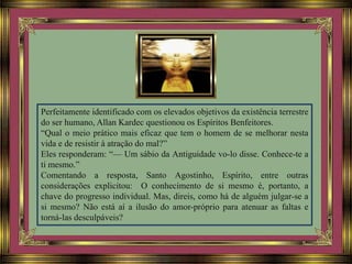 Perfeitamente identificado com os elevados objetivos da existência terrestre
do ser humano, Allan Kardec questionou os Espíritos Benfeitores.
“Qual o meio prático mais eficaz que tem o homem de se melhorar nesta
vida e de resistir à atração do mal?”
Eles responderam: “— Um sábio da Antiguidade vo-lo disse. Conhece-te a
ti mesmo.”
Comentando a resposta, Santo Agostinho, Espírito, entre outras
considerações explicitou: O conhecimento de si mesmo é, portanto, a
chave do progresso individual. Mas, direis, como há de alguém julgar-se a
si mesmo? Não está aí a ilusão do amor-próprio para atenuar as faltas e
torná-las desculpáveis?
 