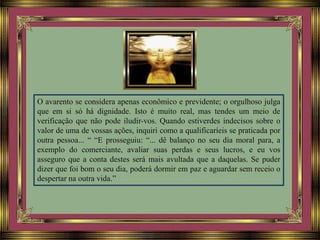 O avarento se considera apenas econômico e previdente; o orgulhoso julga
que em si só há dignidade. Isto é muito real, mas tendes um meio de
verificação que não pode iludir-vos. Quando estiverdes indecisos sobre o
valor de uma de vossas ações, inquiri como a qualificaríeis se praticada por
outra pessoa... “ “E prosseguiu: “... dê balanço no seu dia moral para, a
exemplo do comerciante, avaliar suas perdas e seus lucros, e eu vos
asseguro que a conta destes será mais avultada que a daquelas. Se puder
dizer que foi bom o seu dia, poderá dormir em paz e aguardar sem receio o
despertar na outra vida.”
 