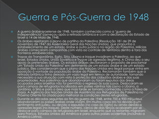 Guerra e Pós-Guerra de 1948A guerra árabe-israelense de 1948, também conhecida como a "guerra de independência" começou após a retirada britânica e com a declaração do Estado de Israel a 14 de Maio de 1948.Os árabes rejeitaram o plano de partilha da Palestina (Resolução 181 de 29 de novembro de 1947 da Assembléia Geral das Nações Unidas), que propunha o estabelecimento de um estado árabe e outro judaico na região da Palestina. Milícias árabes começaram campanhas com vista ao controle de territórios dentro e fora das fronteiras estabelecidas.Tropas da Transjordânia, Egito, Síria, Líbano e Iraque invadiram a Palestina, ao que Israel, Estados Unidos, União Soviética e Trygve Lie agressão ilegítima. A China deu o seu apoio às pretensões árabes. Os estados árabes declararam o propósito de proclamar um "Estado Unido da Palestina" em detrimento de um estado árabe e de um estado judaico. Eles consideravam que o plano das Nações Unidas era ilegal porque vinha em oposição à vontade da população árabe da Palestina. Reclamaram também que a retirada britânica tinha deixado um vazio legal em termos de autoridade, tornando necessário a sua atuação com vista à proteção dos cidadãos árabes e das suas propriedades. Aos palestinos que abandonaram ou foram expulsos das áreas ocupadas pelos israelitas não foi permitido o regresso às suas casas. Deslocaram-se para campos de refugiados localizados em países vizinhos tais como o Líbano, a Jordânia, a Síria e para a área que mais tarde se tornaria conhecida como a Faixa de Gaza. A Agência das Nações Unidas de Assistência aos Refugiados da Palestina no Próximo Oriente foi criada para melhorar as condições destes refugiados.Durante as décadas seguintes ao fim da guerra de 1948, entre 700 e 900 mil judeus abandonaram os países árabes onde viviam. Em muitos casos isto foi devido a um sentimento anti-judeu, ou devido a expulsão (no caso do Egito) ou ainda devido a opressões legais (no Iraque). Deste número, cerca de dois terços acabaram por se deslocar para campos de refugiados em Israel, enquanto que os restantes migraram para França, Estados Unidos da América e para outros países ocidentais (incluindo a América Latina).