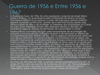 Guerra de 1956 e Entre 1956 e 1967A Guerra do Suez, de 1956, foi uma operação conjunta de Israel, Reino Unido e França, na qual Israel invadiu a Península do Sinai e as forças francesas e britânicas ocuparam o porto de Suez para ostensivamente separar as partes conflituosas, apesar de a real motivação destes dois últimos países ter sido a de proteger os interesses dos investidores no Canal do Suez. Esses interesses tinham sido afetados devido à decisão do presidente egípcio, Gamal Abdel Nasser de nacionalizar o canal.Israel justificou a invasão do Egito pela necessidade de se proteger de ataques à sua população civil pelos fedayin e de restaurar os direitos de navegabilidade pelo estreito de Tiro, que os egípcios reclamavam estar nas suas águas territoriais. As forças invasoras concordaram em se retirar, sob pressão internacional, particularmente dos Estados Unidos da América e da União Soviética. Israel se retirou da Península do Sinai, que foi ocupada por uma força da Nações Unidas (UNEF), em troca de garantias de utilização e navegabilidade no canal, que afinal ficou sob o controle do Egito. Durante este período deu o surgimento do Nasserismo; a proclamação da República Árabe Unida em 1958 e o seu colapso em 1961; disputas entre Israel e Síria relacionadas com áreas fronteiriças terrestres e marítimas: a continuação dos ataques dos fedayin, principalmente a partir da Síria e da Jordânia e represálias israelitas; e o aumento do alinhamento dos estados árabes com a União Soviética, principal fornecedora de armas.No início da década de 1960, os estados árabes estabeleceram a OLP. O artigo 24º da carta (ou pacto) de fundação da OLP, de 1964 estabelecia: "Esta Organização não exerce qualquer soberania territorial sobre a Cisjordânia, sobre a Faixa de Gaza e sobre a Área de Himmah."