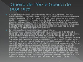  Guerra de 1967 e Guerra de 1968-1970A Guerra dos Seis Dias decorreu entre 5 e 10 de Junho de 1967. Foi desencadeada por Israel contra o Egito e a Jordânia nos termos de uma guerra preventiva, já que o estado israelita sentia-se ameaçado pela política pan-árabe do presidente egípcio Nasser (que se traduziu em alianças militares com a Síria e a Jordânia) e pela partida de forças das Nações Unidas presentes no Sinai desde 1956. Sendo iminente um ataque do Egito e da Jordânia, que também mobilizavam suas tropas, Israel antecipou-se, atacando preventivamente.Em consequência da guerra, Israel expandiu-se territorialmente, ocupando a Cisjordânia (conquistada à Jordânia), a Faixa de Gaza e a Península do Sinai (conquistadas ao Egito) e os Montes Golã (conquistados à Síria). A parte da Cidade Antiga de Jerusalém (também chamada Jerusalém Oriental), tomada a 7 de junho por Israel à Jordânia, seria reunificada por Israel com a Cidade Nova, formando um único município sob jurisdição israelita. Em 1980, uma lei israelita declarou Jerusalém como capital eterna e indivisível de Israel, mas a ocupação de Jerusalém Oriental é considerada ilegal do ponto de vista do direito internacional, tendo sido condenada por uma resolução das Nações Unidas. A Guerra de Desgaste foi uma guerra entre Egito e Israel de 1968 a 1970. Foi iniciada pelo Egito com o objetivo de recapturar a Península do Sinai de Israel, o qual a havia ocupado desde a Guerra dos Seis Dias. A guerra terminou com um cessar-fogo assinado entre os países em 1970 com as fronteiras no mesmo lugar de antes de a guerra começar.