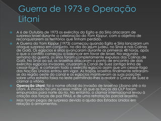 Guerra de 1973 e Operação LitaniA 6 de Outubro de 1973 os exércitos do Egito e da Síria atacaram de surpresa Israel durante a celebração do Yom Kippur, com o objetivo de reconquistarem os territórios que tinham perdido.A Guerra do Yom Kippur (1973) começou quando Egito e Síria lançaram um ataque surpresa em conjunto, no dia do jejum judeu, no Sinai e nas Colinas de Golã. Os egípcios e sírios avançaram durante as primeiras 48 horas, após o que o conflito começou a balançar em favor de Israel. Na segunda semana da guerra, os sírios foram completamente expulsos das Colinas de Golã. No Sinai ao sul, os israelitas atacaram o ponto de encontro de dois exércitos egípcios invasores, cruzaram o Canal de Suez (antiga linha de cessar-fogo), e cortaram todo o exército egípcio assim que um cessar-fogo das Nações Unidas entrou em vigor. As tropas israelitas finalmente retiraram-se da região oeste do canal e os egípcios mantiveram as suas posições sobre uma estreita faixa no leste permitindo-lhes a reabrir o Canal de Suez e clamar a vitória.Operação Litani: foi o nome oficial da invasão de Israel no Líbano até o rio Litani. A invasão foi um sucesso militar, já que as forças da OLP foram empurrados para norte do rio. No entanto, o clamor internacional levou à criação das forças de paz FINUL e de uma retratação parcial israelita.Mas foram pegos de surpresa devido a ajuda dos Estados Unidos em relação à armamentos.