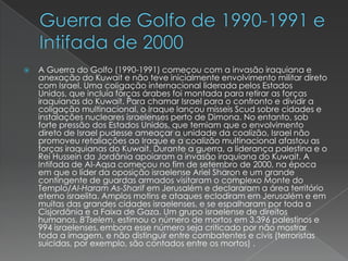 Guerra de Golfo de 1990-1991 e  Intifada de 2000A Guerra do Golfo (1990-1991) começou com a invasão iraquiana e anexação do Kuwait e não teve inicialmente envolvimento militar direto com Israel. Uma coligação internacional liderada pelos Estados Unidos, que incluía forças árabes foi montada para retirar as forças iraquianas do Kuwait. Para chamar Israel para o confronto e dividir a coligação multinacional, o Iraque lançou mísseis Scud sobre cidades e instalações nucleares israelenses perto de Dimona. No entanto, sob forte pressão dos Estados Unidos, que temiam que o envolvimento direto de Israel pudesse ameaçar a unidade da coalizão, Israel não promoveu retaliações ao Iraque e a coalizão multinacional afastou as forças iraquianas do Kuwait. Durante a guerra, a liderança palestina e o Rei Hussein da Jordânia apoiaram a invasão iraquiana do Kuwait. A Intifada de Al-Aqsa começou no fim de setembro de 2000, na época em que o líder da oposição israelense Ariel Sharon e um grande contingente de guardas armados visitaram o complexo Monte do Templo/Al-Haram As-Sharif em Jerusalém e declararam a área território eterno israelita. Amplos motins e ataques eclodiram em Jerusalém e em muitas das grandes cidades israelenses, e se espalharam por toda a Cisjordânia e a Faixa de Gaza. Um grupo israelense de direitos humanos, B'Tselem, estimou o número de mortos em 3.396 palestinos e 994 israelenses,embora esse número seja criticado por não mostrar toda a imagem, e não distinguir entre combatentes e civis (terroristas suicidas, por exemplo, são contados entre os mortos) .