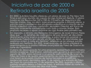  Iniciativa de paz de 2000 e  Retirada israelita de 2005Em 2002, a Arábia Saudita ofereceu um plano de paz no The New York Times e em uma reunião de cúpula da Liga Árabe em Beirute. O plano baseia-se nas Resoluções 242 e 338 do Conselho de Segurança das Nações Unidas, mas vai além: basicamente propõe a retirada plena, a solução para o problema dos refugiados palestinos e a criação de um Estado palestino com sua capital em Jerusalém Oriental, em troca de relações totalmente normalizadas com todo o mundo árabe. Essa proposta recebeu o apoio unânime da Liga Árabe pela primeira vez.Em resposta, o Ministro das Relações Estrangeiras de Israel Shimon Peres disse que "… os detalhes de cada plano de paz devem ser discutidos diretamente entre Israel e os palestinos, e para tornar isto possível, a Autoridade Palestina tem de pôr um fim ao terror, às atrocidades que assistimos ontem à noite em Netânia", referindo-se ao ataque suicida realizado em Netânia. Em 2005, Israel evacuou de forma unilateral os assentamentos e os postos militares avançados da Faixa de Gaza e do norte da Cisjordânia.O plano de desocupação foi uma proposta apresentada pelo Primeiro-Ministro israelense, Ariel Sharon, adotada pelo governo e aprovada em agosto de 2005, para remover a ocupação permanente de Israel da Faixa de Gaza e de quatro assentamentos ao norte da Cisjordânia. Os civis foram evacuados (muitos de forma forçada) e os edifícios residenciais foram demolidos após 15 de agosto, e a retirada da Faixa de Gaza foi concluída em 12 de setembro de 2005, quando o último soldado israelita deixou a Faixa de Gaza. A retirada militar do norte da Cisjordânia foi concluída dez dias mais tarde.