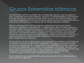 Grupos Extremistas IslâmicosOs extremistas islâmicos podem ser considerados grupos que se opõem à paz. A partir da revolução iraniana, quando o fundamentalismo foi instituído no país, houve uma grande difusão entre os povos do Oriente Médio. Nos anos 80 emergiram movimentos armados que buscavam incessantemente a destruição de Israel e a fundação de um Estado Islâmico Palestino. Hamas corresponde a um movimento organizado que possui ideais islâmicos, emergiu no ano de 1987. A organização atua na área política e também militar. Esse grupo combate Israel militarmente e ao mesmo tempo oferece serviços sociais, como creches, escolas e hospitais. Fato esse que promove o movimento entre a população. Todos os jovens que queiram morrer em prol das causas da organização podem se recrutar no Hamas. O principal objetivo é destruir Israel e implantar um Estado palestino gerido pelo código islâmico (Sharia). Jihad islâmico é uma organização que apresenta as mesmas características do Hamas, no entanto, de menor expressão. Esse grupo também recebe incentivos e apoios do Irã. A organização em questão é limitada quanto ao número de integrantes, no entanto, isso possibilita uma maior discrição do grupo perante as autoridades. O foco principal é a destruição do Estado de Israel para a implantação de um Estado islâmico. Suas ações são violentas, possui muitas vezes a participação do Hamas. É bom ressaltar que Israel também possui grupos armados voltados para a luta contra os palestinos. 
