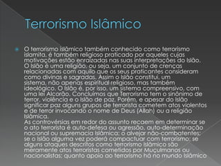 Terrorismo IslâmicoO terrorismo islâmico também conhecido como terrorismo islamita, é também religioso praticado por aqueles cujas motivações estão enraizadas nas suas interpretações do Islão.O Islão é uma religião, ou seja, um conjunto de crenças relacionadas com aquilo que os seus praticantes consideram como divinas e sagradas. Assim o Islão constitui, um sistema, não apenas espiritual religioso, mas também ideológico. O Islão é, por isso, um sistema compreensivo, com uma lei Alcorão. Concluímos que Terrorismo tem o sinônimo de terror, violência e o Islão de paz. Porém, e apesar do Islão significar paz alguns grupos de terrorista cometem atos violentos e de terror invocando o nome de Deus (Allah) ou a religião Islâmica. As controvérsias em redor do assunto recaem em determinar se o ato terrorista é auto-defesa ou agressão, auto-determinação nacional ou supremacia Islâmica; o alvejar não-combatentes; se o Islão alguma vez poderá compactuar com terrorismo; se alguns ataques descritos como terrorismo Islâmico são meramente atos terroristas cometidos por Muçulmanos ou nacionalistas; quanto apoio ao terrorismo há no mundo Islâmico