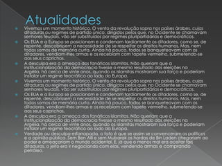 AtualidadesVivemos um momento histórico. O vento da revolução sopra nos países árabes, cujas ditaduras ou regimes de partido único, dirigidos pelos que, no Ocidente se chamavam senhores feudais, vão ser substituídos por regimes pluripartidários e democráticos.Os EUA e a Europa se posicionam e condenam tardiamente os ditadores, como se, de repente, descobrissem a necessidade de se respeitar os direitos humanos. Mas, nem todos somos de memória curta. Ainda há pouco, todos se banqueteavam com os ditadores, vendiam-lhes armas e os recebiam com tapete vermelho, submetendo-se aos seus caprichos.A desculpa era a ameaça dos fanáticos islamitas. Não queriam que a institucionalização da democracia tivesse o mesmo resultado das eleições na Argélia, há cerca de vinte anos, quando os islamitas mostraram sua força e poderiam instalar um regime teocrático ao lado da Europa.Vivemos um momento histórico. O vento da revolução sopra nos países árabes, cujas ditaduras ou regimes de partido único, dirigidos pelos que, no Ocidente se chamavam senhores feudais, vão ser substituídos por regimes pluripartidários e democráticos.Os EUA e a Europa se posicionam e condenam tardiamente os ditadores, como se, de repente, descobrissem a necessidade de se respeitar os direitos humanos. Mas, nem todos somos de memória curta. Ainda há pouco, todos se banqueteavam com os ditadores, vendiam-lhes armas e os recebiam com tapete vermelho, submetendo-se aos seus caprichos.A desculpa era a ameaça dos fanáticos islamitas. Não queriam que a institucionalização da democracia tivesse o mesmo resultado das eleições na Argélia, há cerca de vinte anos, quando os islamitas mostraram sua força e poderiam instalar um regime teocrático ao lado da Europa.Verdade ou desculpa esfarrapada, o fato é que se assim se convenceram os políticos e a opinião pública. Sem Ben Alli e sem Mubarak as hordas de Bin Laden chegariam ao poder e ameaçariam o mundo ocidental. E, já que o menos mal era aceitar tais ditaduras, o jeito era ir negociando com elas, vendendo armas e comprando petróleo.