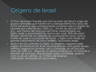 Origens de IsraelO Povo de Israel ("Aquele que luta ao lado de Deus") surgiu de grupos nômades que habitavam a Mesopotâmia há cerca de cinco mil anos e que posteriormente rumaram para a região do Levante por volta do ano 2000 a.C.. No fim do século XVII a.C., por motivo de uma grande fome, Israel emigrou ao Egito, onde o governador da época era José, filho de Jacó (Israel). Dentro de um período de quatrocentos anos, com a morte de José e a sucessão do faraó, o Egito com medo do grande crescimento do povo israelita, escravizou Israel.Após o fim do cativeiro no Egito, os israelitas vagaram pela região da Península do Sinai, reconquistando uma parte de seu território original no Levante, sob o comando do rei Saul por volta de 1029 a.C.. Segundo os relatos tradicionais, foi durante o reinado de Saul que, pressionados pelas constantes guerras com os povos vizinhos, as 12 tribos de Israel se unificaram, formando um único reino.
