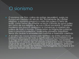 O sionismoO sionismo (de Sion, colina da antiga Jerusalém), surgiu na Europa em meados do século XIX. Inicialmente de caráter religioso, o sionismo pregava a volta dos judeus à Terra de Israel, como forma de estreitar os laços culturais do povo judeu em torno de sua religião e de sua cultura ancestral. O sionismo moderno aos poucos arrebatou e convenceu a maioria dos judeus de todo o mundo. Começaram as imigrações judaicas para a província palestina, onde estes pioneiros adquiriam terras dos árabes e estabeleciam colônias e fazendas coletivas.A escolha da causa sionista pelo território da então província palestina derivava de todo o significado cultural e histórico que a antiga Israel bíblica possuía para o povo judeu. Os sionistas defendiam a criação de um estado judaico em todo o território original de Israel, o que incluiria hoje a atual Jordânia, embora propostas de cessão de territórios na Patagônia, no Chipre e em Uganda tenham sido estudadas.
