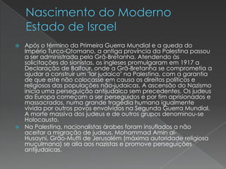 Nascimento do Moderno Estado de IsraelApós o término da Primeira Guerra Mundial e a queda do Império Turco-Otomano, a antiga província da Palestina passou a ser administrada pela Grã-Bretanha. Atendendo às solicitações do sionistas, os ingleses promulgaram em 1917 a Declaração de Balfour, onde a Grã-Bretanha se comprometia a ajudar a construir um "lar judaico" na Palestina, com a garantia de que este não colocasse em causa os direitos políticos e religiosos das populações não-judaicas. A ascensão do Nazismo inicia uma perseguição antijudaica sem precedentes. Os judeus da Europa começam a ser perseguidos e por fim aprisionados e massacrados, numa grande tragédia humana igualmente vivida por outros povos envolvidos na Segunda Guerra Mundial. A morte massiva dos judeus e de outros grupos denominou-se Holocausto.Na Palestina, nacionalistas árabes foram insuflados a não aceitar a migração de judeus. Mohammad Amin al-Husayni, Grão-Mufti de Jerusalém (máxima autoridade religiosa muçulmana) se alia aos nazistas e promove perseguições antijudaicas.