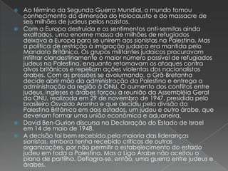 Ao término da Segunda Guerra Mundial, o mundo tomou conhecimento da dimensão do Holocausto e do massacre de seis milhões de judeus pelos nazistas.Com a Europa destruída e os sentimentos anti-semitas ainda exaltados, uma enorme massa de milhões de refugiados deixava a Europa para se unirem aos sionistas na Palestina. Mas a política de restrição à imigração judaica era mantida pelo Mandato Britânico. Os grupos militantes judaicos procuravam infiltrar clandestinamente o maior número possível de refugiados judeus na Palestina, enquanto retomavam os ataques contra alvos britânicos e repeliam ações violentas dos nacionalistas árabes. Com as pressões se avolumando, a Grã-Bretanha decide abrir mão da administração da Palestina e entrega a administração da região à ONU. O aumento dos conflitos entre judeus, ingleses e árabes forçou a reunião da Assembléia Geral da ONU, realizada em 29 de novembro de 1947, presidida pelo brasileiro Osvaldo Aranha e que decidiu pela divisão da Palestina Britânica em dois estados, um judeu e outro árabe, que deveriam formar uma união econômica e aduaneira.David Ben-Gurion discursa na Declaração do Estado de Israel em 14 de maio de 1948.A decisão foi bem recebida pela maioria das lideranças sionistas, embora tenha recebido críticas de outras organizações, por não permitir o estabelecimento do estado judeu em toda a Palestina. Mas a Liga Árabe não aceitou o plano de partilha. Deflagra-se, então, uma guerra entre judeus e árabes.