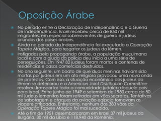 Oposição ÁrabeNo período entre a Declaração de Independência e a Guerra de Independência, Israel recebeu cerca de 850 mil imigrantes, em especial sobreviventes de guerra e judeus oriundos dos países árabes.Ainda no período da Independência foi executada a Operação Tapete Mágico, para resgatar os judeus do Iêmen.Instigados pela propaganda árabe, a população muçulmana local e com a ajuda da polícia deu início a uma série de perseguições. Em 1947 82 judeus foram mortos e centenas de residências e casas comerciais destruídas.No ano seguinte, um boato de que duas meninas haviam sido mortas por judeus em um ato religioso provocou uma nova onda de protestos. Com isso, a situação econômica dos judeus do Iêmen se deteriorou e a American Joint Distribution Committee resolveu transportar toda a comunidade judaica daquele país para Israel. Entre junho de 1949 e setembro de 1950 cerca de 50 mil judeus iemenitas foram retirados em vôos secretos. Tentativas de sabotagem e ataques da aviação egípcia tornavam as viagens arriscadas. Entretanto, nenhum dos 380 vôos da Operação Tapete Mágico foi mal sucedido.Até o fim de 1951 desembarcaram em Israel 37 mil judeus da Bulgária, 30 mil da Líbia e 118.940 da Romênia.