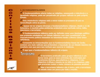 2. OS FUNDAMENTALISMOS
   O fundamentalismo afecta todas as religiões, ameaçando a tolerância e a
igualdade religiosa, pode ser perpetrado por grupos radicais ou pelo próprio
Estado.
   Esta intolerância religiosa está a minar todos os processos de paz ou
reconciliação entre os povos.
    Apesar de ter origens diversas o fundamentalismo religioso, desde o 11 de
Setembro, é mantido pelas potências ocidentais uma confusão entre, Islão,
islamismo e terrorismo.
   O fundamentalismo islâmico pode ser definido como uma ideologia política
que pretende estabelecer um Estado islâmico com uma constituição e um
enquadramento político baseados no islamismo tendo a Sharia como única
referência.
   Consoante as interpretações que os fundamentalistas fazem do Corão,
existem uns mais radicais que pretendem a imposição de um Estado islamico de
imediato nem que para isso tenham que recorrer à violência.
   É aqui que o fundamentalismo islâmico dá origem:


                       O terrorismo praticado pelos grupos islâmicos é um
                    terror novo, pois os seus activistas são motivados por
                    fanatismos étnicos, apocalípticos e religiosos. O seu
                    objectivo é difuso e baseia-se no ódio e na vingança, pelo
                    que procuram matar o maior número de pessoas possível
                       Mas o terrorismo islâmico não é único, pois o terrorismo
                    de estado mina um pouco por todo o mundo.
 
