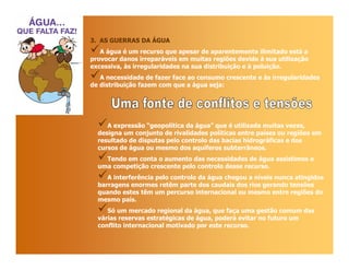 3. AS GUERRAS DA ÁGUA
   A água é um recurso que apesar de aparentemente ilimitado está a
provocar danos irreparáveis em muitas regiões devido à sua utilização
excessiva, às irregularidades na sua distribuição e à poluição.
   A necessidade de fazer face ao consumo crescente e ás irregularidades
de distribuição fazem com que a água seja:




     A expressão “geopolítica da água” que é utilizada muitas vezes,
  designa um conjunto de rivalidades políticas entre países ou regiões em
  resultado de disputas pelo controlo das bacias hidrográficas e dos
  cursos de água ou mesmo dos aquíferos subterrâneos.
    Tendo em conta o aumento das necessidades de água assistimos a
  uma competição crescente pelo controlo desse recurso.
     A interferência pelo controlo da água chegou a níveis nunca atingidos
  barragens enormes retêm parte dos caudais dos rios gerando tensões
  quando estes têm um percurso internacional ou mesmo entre regiões do
  mesmo país.
     Só um mercado regional da água, que faça uma gestão comum das
  várias reservas estratégicas de água, poderá evitar no futuro um
  conflito internacional motivado por este recurso.
 