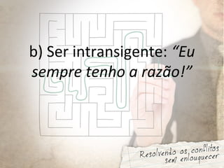 b) Ser intransigente: “Eu
sempre tenho a razão!”
 