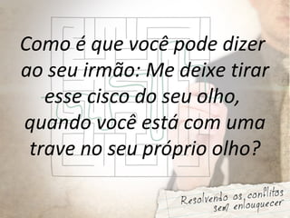 Como é que você pode dizer
ao seu irmão: Me deixe tirar
esse cisco do seu olho,
quando você está com uma
trave no seu próprio olho?
 