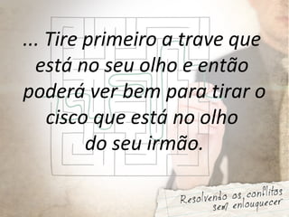 ... Tire primeiro a trave que
está no seu olho e então
poderá ver bem para tirar o
cisco que está no olho
do seu irmão.
 