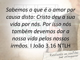 Sabemos o que é o amor por
causa disto: Cristo deu a sua
vida por nós. Por isso nós
também devemos dar a
nossa vida pelos nossos
irmãos. I João 3.16 NTLH
 