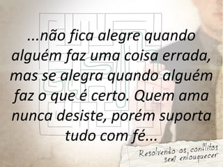 ...não fica alegre quando
alguém faz uma coisa errada,
mas se alegra quando alguém
faz o que é certo. Quem ama
nunca desiste, porém suporta
tudo com fé...
 