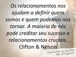 Os relacionamentos nos
ajudam a definir quem
somos e quem podemos nos
tornar. A maioria de nós
pode creditar seu sucesso a
relacionamentos cruciais.
Clifton & Nelson
 