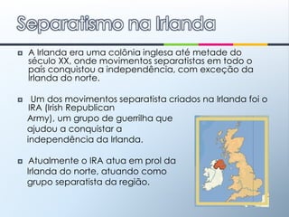 A Irlanda era uma colônia inglesa até metade do século XX, onde movimentos separatistas em todo o país conquistou a independência, com exceção da Irlanda do norte. Um dos movimentos separatista criados na Irlanda foi o IRA (IrishRepublicanArmy), um grupo de guerrilha que    ajudou a conquistar a    independência da Irlanda.Atualmente o IRA atua em prol da     Irlanda do norte, atuando como     grupo separatista da região.Separatismo na Irlanda
