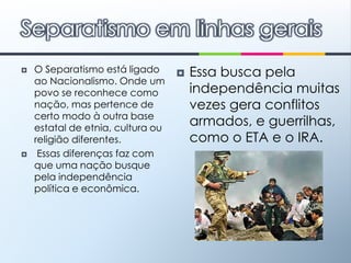 O Separatismo está ligado ao Nacionalismo. Onde um povo se reconhece como nação, mas pertence de certo modo à outra base estatal de etnia, cultura ou religião diferentes.  Essas diferenças faz com que uma nação busque pela independência política e econômica.Essa busca pela independência muitas vezes gera conflitos armados, e guerrilhas, como o ETA e o IRA.Separatismo em linhas gerais