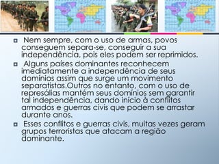  Nem sempre, com o uso de armas, povos conseguem separa-se, conseguir a sua independência, pois eles podem ser reprimidos. Alguns países dominantes reconhecem imediatamente a independência de seus domínios assim que surge um movimento separatistas.Outros no entanto, com o uso de represálias mantém seus domínios sem garantir tal independência, dando início à conflitos armados e guerras civis que podem se arrastar durante anos.   Esses conflitos e guerras civis, muitas vezes geram grupos terroristas que atacam a região dominante.