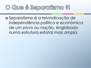Separatismo é a reivindicação de independência política e econômica de um povo ou nação, englobado numa estrutura estatal mais ampla.O Que é Separatismo ?!