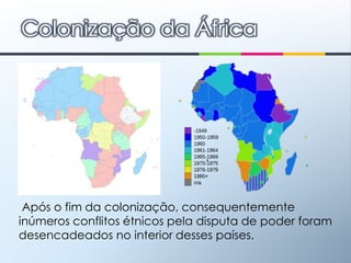 Colonização da África Após o fim da colonização, consequentemente inúmeros conflitos étnicos pela disputa de poder foram desencadeados no interior desses países.