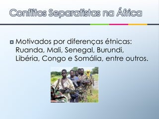 Motivados por diferenças étnicas: Ruanda, Mali, Senegal, Burundi, Libéria, Congo e Somália, entre outros. Conflitos Separatistas na África