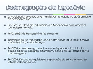 O Nacionalismo voltou a se manifestar na Iugoslávia após a morte do presidente Tito.Em 1991, a Eslovênia, a Croácia e a Macedônia proclamaram sua independência; 1992, a Bósnia-Herzegovina fez o mesmo. Iugoslávia viu-se reduzida à união entre Sérvia (que inclui Kosovo e a Voivódina) e MontenegroEm 2006, o Montenegro declarou a independência; dois dias depois a Sérvia declarou-a também, pondo fim ao estado sérvio-montenegrino.Em 2008, Kosovo conquista sua separação da sériva e torna-se Estado independente.Desintegração da Iugoslávia