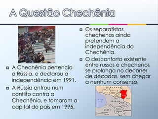 Os separatistas chechenos ainda pretendem a independência da Chechênia.O desconforto existente entre russos e chechenos se prolonga no decorrer de décadas, sem chegar a nenhum consenso.A Chechênia pertencia a Rússia, e declarou a independência em 1991. A Rússia entrou num conflito contra a Chechênia, e tomaram a capital do país em 1995.A Questão Chechênia