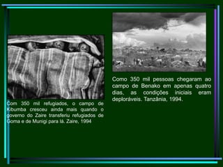                                            Como 350 mil pessoas chegaram ao campo de Benako em apenas quatro dias, as condições iniciais eram deploráveis. Tanzânia, 1994.                               Com 350 mil refugiados, o campo de Kibumba cresceu ainda mais quando o governo do Zaire transferiu refugiados de Goma e de Munigi para lá. Zaire, 1994