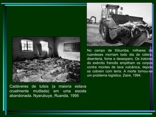                                     No campo de Kibumba, milhares de ruandeses morriam todo dia de cólera, disenteria, fome e desespero. Os tratores do exército francês empilham os corpos contra montes de lava vulcânica, depois os cobrem com terra. A morte tornou-se um problema logístico. Zaire, 1994.                                    Cadáveres de tutsis (a maioria estava cruelmente mutilada) em uma escola abandonada. Nyarubuye, Ruanda, 1995
